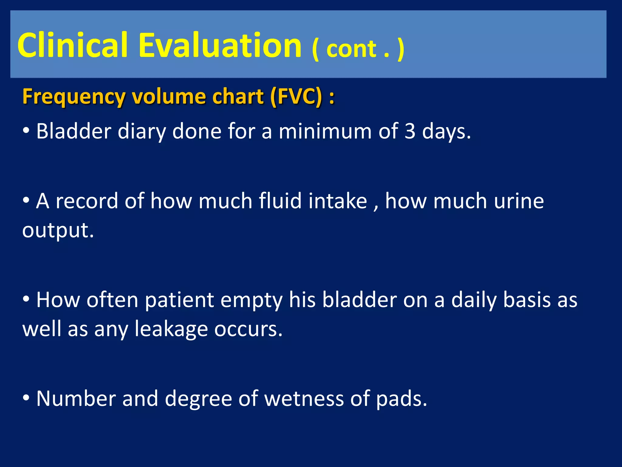 Clinical Evaluation ( cont . )
Frequency volume chart (FVC) :
• Bladder diary done for a minimum of 3 days.
• A record of how much fluid intake , how much urine
output.
• How often patient empty his bladder on a daily basis as
well as any leakage occurs.
• Number and degree of wetness of pads.
 