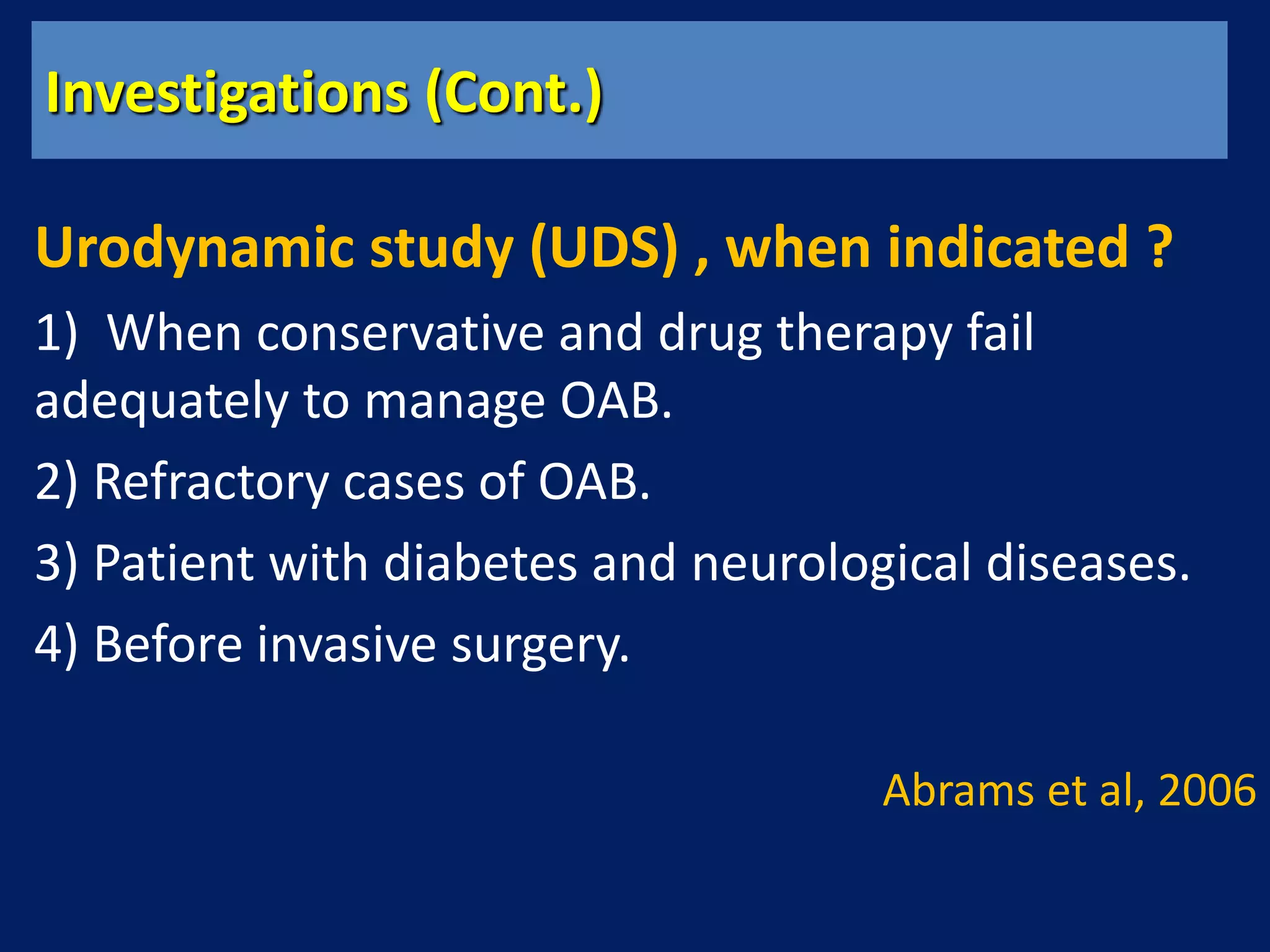 Investigations (Cont.)
Urodynamic study (UDS) , when indicated ?
1) When conservative and drug therapy fail
adequately to manage OAB.
2) Refractory cases of OAB.
3) Patient with diabetes and neurological diseases.
4) Before invasive surgery.
Abrams et al, 2006
 