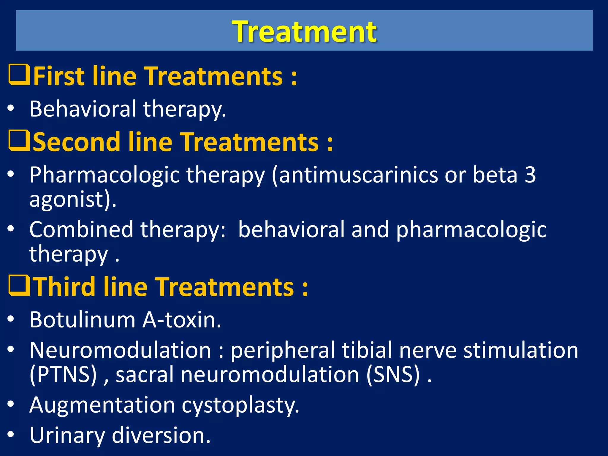 Treatment
First line Treatments :
• Behavioral therapy.
Second line Treatments :
• Pharmacologic therapy (antimuscarinics or beta 3
agonist).
• Combined therapy: behavioral and pharmacologic
therapy .
Third line Treatments :
• Botulinum A-toxin.
• Neuromodulation : peripheral tibial nerve stimulation
(PTNS) , sacral neuromodulation (SNS) .
• Augmentation cystoplasty.
• Urinary diversion.
 