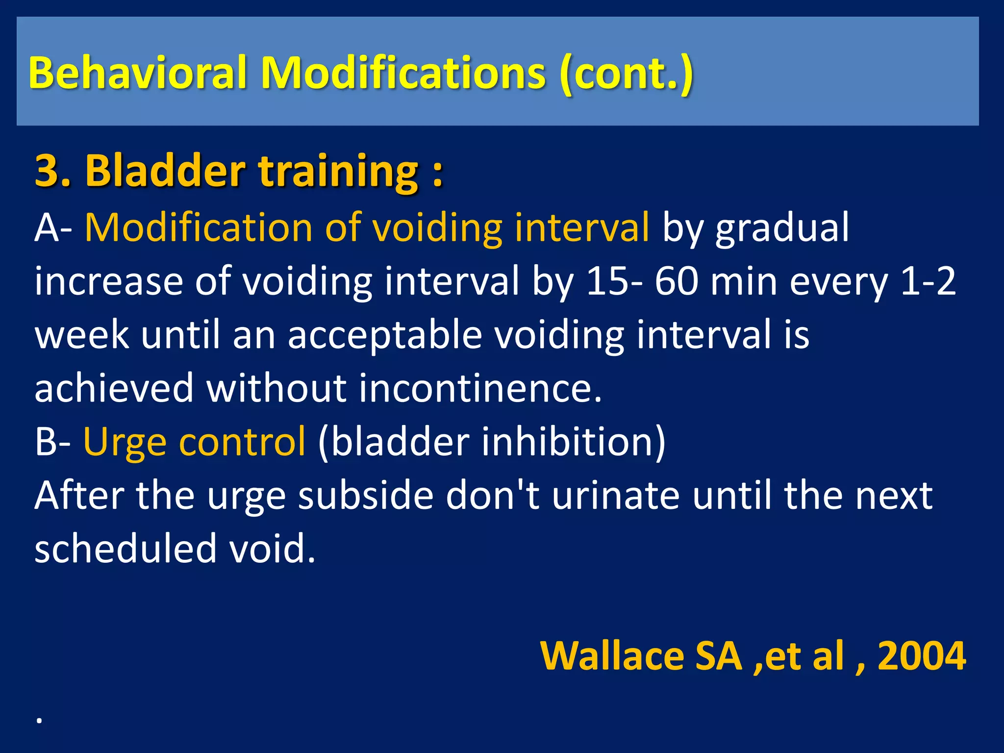 Behavioral Modifications (cont.)
3. Bladder training :
A- Modification of voiding interval by gradual
increase of voiding interval by 15- 60 min every 1-2
week until an acceptable voiding interval is
achieved without incontinence.
B- Urge control (bladder inhibition)
After the urge subside don't urinate until the next
scheduled void.
Wallace SA ,et al , 2004
.
 