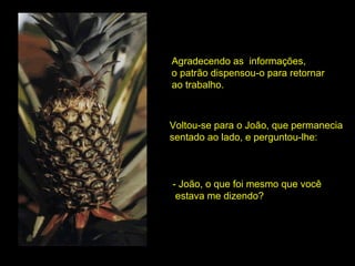 Agradecendo as  informações,  o patrão dispensou-o para retornar ao trabalho. Voltou-se para o João, que permanecia  sentado ao lado, e perguntou-lhe: - João, o que foi mesmo que você estava me dizendo? 