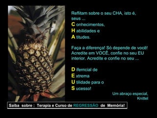 Reflitam sobre o seu CHA, isto é, seus ... C  onhecimentos, H  abilidades e A   titudes. Faça a diferença! Só depende de você! Acredite em VOCÊ, confie no seu EU interior. Acredite e confie no seu ... D  iferncial de E  xtrema U  tilidade para o S  ucesso! Um abraço especial, Knittel Saiba  sobre :  Terapia e Curso de  REGRESSÃO   de  Memória! 