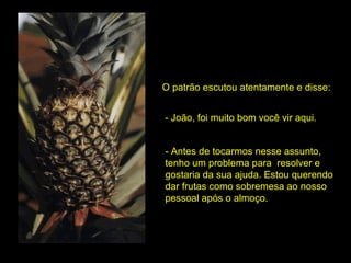O patrão escutou atentamente e disse: - João, foi muito bom você vir aqui. - Antes de tocarmos nesse assunto, tenho um problema para  resolver e gostaria da sua ajuda. Estou querendo dar frutas como sobremesa ao nosso pessoal após o almoço.  