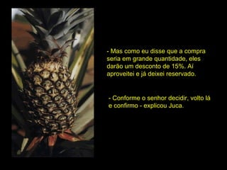 - Mas como eu disse que a compra seria em grande quantidade, eles darão um desconto de 15%. Aí aproveitei e já deixei reservado. - Conforme o senhor decidir, volto lá e confirmo - explicou Juca. 