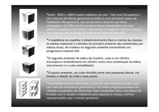 ©Beto Lima
•Entre  1835 e 1850 Froebel trabalhou em seu “ Gifts and Occupations”:
um conjunto de blocos geométricos (Gifts) e uma atividade básica de
habilidade (Occupations), que se tornaria a alma da sua teoria
pedagógica. Os Gifts and Occupations foram introduzidos em uma
altíssima seqüência de pedidos, que iniciou no segundo mês da criança e
concluído no último jardim de infância na idade de seis anos.

•A seqüência era espelhar o desenvolvimento físico e mental da crianças:
as esferas maleáveis e coloridas do primeiro presente são substituídas por
esferas duras, de madeira no segundo presente transmitindo um
progressivo material tátil.

•O segundo presente de esfera de madeira, cubo e um cilindro
encorajava o entendimento do cilindro como uma combinação da esfera
(movimento) e o cubo (estabilidade).

•O quarto presente, um cubo dividido entre oito pequenos blocos, iria
ensinar a relação do todo e suas partes.

•O presente número três divida o cubo em seis pequenas partes, cada
vez mais em complexos geométricos, formando progressivamente um
refinado vocabulário de elementos. Esse vocabulário seria, nos planos de
Froebel, rico e variado o suficiente para capacitar a criança a formar
representações que o mundo apresenta.
 