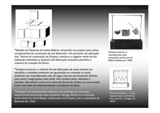 ©Beto Lima




•Detalhe do desenho de Farkas Molnar retratando um projeto para vários    Presente número 2
componentes de construção de pré fabricados. Os princípios de aplicação
                                                                          manufaturado pela
dos “blocos de construção de Gropius, teorizava a urgente tarefa de dar   companhia americana de
habitação solicitada p/ explorar pré fabricação enquanto permitia o       Milton Bradley,em 1896.
máximo da variação da forma.

•Gropius escreveu: o volume de pré fabricação de casas poderia ser
atendida e unidades poderiam ser guardadas em estoque as quais
poderiam ser manufaturados não no lugar mas em permanentes oficinas,
para serem reagrupadas mais tarde. Isso incluiria tetos, telhados e
paredes. Eles seriam como uma caixa de blocos de criança em uma escala
maior nas bases de estandardização e produção de tipos.

•O projeto foi parcialmente realizado: um protótipo de uma casa            Presente número 1, como
experimental desenhada pelo estudante George Muche foi construída          representado na Diretoria
tendo ajuda de Adolf Meyer, colaborador de Gropius, para a exposição de    Educacional E. Steigers de
Bauhaus em 1923.                                                           1878.
 