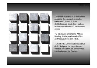 ©Beto Lima




•Presente número 5, o brinquedo
consistia de cubos de madeira
medindo 7,6cm x 7,6cm
divididos num total de 21 cubos.
Mais 6 metades de 12 quartos de
cubos.

•O fabricante americano Milton
Bradley, inicia produzindo Gifts
and Occupations em 1896.

•Em 1878 a Diretoria Educacional
de E. Steigers, de Nova Iorque,
oferece uma série de brinquedos
inspirados nos de Froebel.
 