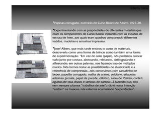 ©Beto Lima



•Papelão corrugado, exercício do Curso Básico de Albert, 1927-28.
                                                         1927-

•Experimentando com as propriedades de diferentes materiais que
eram os componentes do Curso Básico iniciando com os estudos de
textura de Itten, aos quais eram quadros comparando diferentes
tecidos, madeiras e amostras impressas.

•Josef Albers, que mais tarde ensinou o curso de materiais,
descreveria como uma forma de brincar como também uma forma
de experimentação: “Em vez de colar (papel), nós podemos colocar
tudo junto por costura, abotoando, rebitando, datilografando e
alfinetando; em outras palavras, nos fazemos isso de múltiplos
modos. Nós iremos testar as possibilidades de elasticidade e a
resistência de compressão...nós construímos com canudinho de
beber, papelão corrugado, malha de arame, celofane, etiquetas
adesivas, jornais, papel de parede, elástico, caixa de fósforo, confeti,
agulhas de toca discos e lâminas de barbear...E fazendo isso, nós
nem sempre criamos “trabalhos de arte”; não é nossa intenção
“encher” os museus: nós estamos acumulando “experiências”.
 