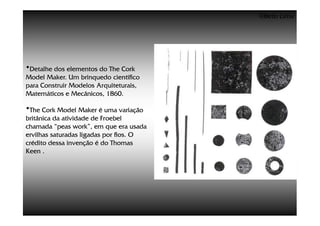 ©Beto Lima




•Detalhe dos elementos do The Cork
Model Maker. Um brinquedo científico
para Construir Modelos Arquiteturais,
Matemáticos e Mecânicos, 1860.

•The Cork Model Maker é uma variação
britânica da atividade de Froebel
chamada “peas work”, em que era usada
ervilhas saturadas ligadas por fios. O
crédito dessa invenção é do Thomas
Keen .
 