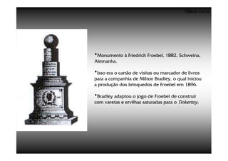 ©Beto Lima




•Monumento à Friedrich Froebel, 1882, Schweina,
Alemanha.

•Isso era o cartão de visitas ou marcador de livros
para a companhia de Milton Bradley, o qual iniciou
a produção dos brinquedos de Froebel em 1896.

•Bradley adaptou o jogo de Froebel de construir
com varetas e ervilhas saturadas para o Tinkertoy.
 