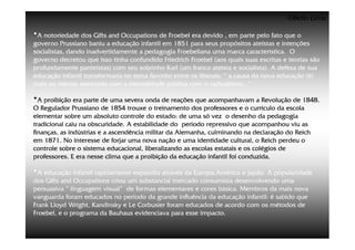 ©Beto Lima

•A notoriedade dos Gifts and Occupations de Froebel era devido , em parte pelo fato que o
governo Prussiano baniu a educação infantil em 1851 para seus propósitos ateístas e intenções
socialistas, dando inadvertidamente a pedagogia Froebeliana uma marca característica. O
governo decretou que isso tinha confundido Friedrich Froebel (aos quais suas escritas e teorias são
profundamente panteístas) com seu sobrinho Karl (um franco ateísta e socialista). A defesa de sua
educação infantil transformaria no tema favorito entre os liberais: “ a causa da nova educação (é)
mais ou menos associada com a mentalidade pública com o radicalismo...”

•A proibição era parte de uma severa onda de reações que acompanhavam a Revolução de 1848.
O Regulador Prussiano de 1854 trouxe o treinamento dos professores e o currículo da escola
elementar sobre um absoluto controle do estado: de uma só vez o desenho da pedagogia
tradicional caiu na obscuridade. A estabilidade do período repressivo que acompanhou viu as
finanças, as indústrias e a ascendência militar da Alemanha, culminando na declaração do Reich
em 1871. No interesse de forjar uma nova nação e uma identidade cultural, o Reich perdeu o
controle sobre o sistema educacional, liberalizando as escolas estatais e os colégios de
professores. E era nesse clima que a proibição da educação infantil foi conduzida.

•A educação infantil rapidamente expandiu através da Europa,América e Japão. A popularidade
dos Gifts and Occupations criou um substancial mercado consumista desenvolvendo uma
persuasiva “ linguagem visual” de formas elementares e cores básica. Membros da mais nova
vanguarda foram educados no período da grande influência da educação infantil: é sabido que
Frank Lloyd Wright, Kandinsky e Le Corbusier foram educados de acordo com os métodos de
Froebel, e o programa da Bauhaus evidenciava para esse impacto.
 