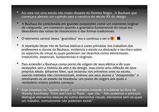 ©Beto Lima
•   Era uma vez uma escola não muito distante da Floresta Negra...A Bauhaus que
    começava abrindo um capítulo para a narrativa do século XX do design.

•   A Bauhaus foi considerada em grandes proporções como um momento original
    de vanguarda, um momento quando a gramática fundamental do visual era
    descoberto das ruínas do historicismo e das formas tradicionais.

•   O elemento central dessa “gramática” era e continua a ser o        .

•   A repetição desse trio de formas básicas e cores primárias nos trabalhos dos
    professores e alunos da Bauhaus, evidencia a escola na abstração e seu foco sobre
    os aspectos do visual as quais poderiam ser descritos como elementares,
    irredutíveis, essenciais, fundamentais e originais.

•   Para entender a Bauhaus como ponto de origem de seus efeitos e de suas
    recepções sem a história da arte e do design, mas como uma reflexão de seus
    próprios ideais: Johannes Itten, que lecionou nos primeiros anos na escola,
    usando métodos não convencionais, ensinou aos seus alunos a “desaprender” e
    retornando-os ao estado da inocência, um ponto de origem aos quais o
    verdadeiro ensino poderia começar.

•   Esse interesse no “quadro limpo”, no primeiro instante, é evidente no livro de
    Wassily Kandinsky:`Point and Line to Plane´, que cita: “ Nós podemos à princípio
    distinguir elementos básicos de outros elementos visuais, elementos sem os quais
    um trabalho, normalmente não poderiam existir”.
 