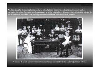 ©Beto Lima

•A liberalização da educação ressuscitava a tradição do desenho pedagógico, trazendo velhos
métodos de volta. Contudo, facções erguiam-se entre educadores favorecendo a técnica de cópias de
                                    erguiam-
livros modelos e aqueles que privilegiavam criatividade e expressividade própria.




     A fachada da escola proeminentemente caracterizou o nome de Froebel e a palavra Jardim de Infância.
 