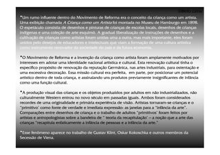 ©Beto Lima
•Um rumo influente dentro do Movimento de Reforma era o conceito da criança como um artista.
Uma exibição chamada A Criança como um Artista foi montada no Museu de Hamburgo em 1898.
O espetáculo consistia de desenhos e pinturas de crianças de escolas locais, desenhos de crianças
indígenas e uma coleção de arte esquimó. A gradual liberalização de instruções de desenhos e a
cultivação de crianças como artistas foram unidas uma a outra, mas mais importante, eles foram
unidos pelo desejos de educadores e intelectuais que viam a formação de uma cultura artística
como instrumento renovador da sociedade do país e da futura economia.

•O Movimento de Reforma e a invenção da criança como artista foram amplamente motivados por
interesses em adotar uma identidade nacional artística e cultural. Esta renovação cultural tinha o
específico propósito de renovação da reputação Germânica, nas artes industriais, para ostentação e
uma excessiva decoração. Essa missão cultural era perfeita, em parte, por posicionar um potencial
artístico dentro de toda criança, e assinalando uns produtos previamente insignificantes de infância
como uma função cultural.

•A produção visual das crianças e os objetos produzidos por adultos em não industrializados, não
culturalmente Western entrou no novo século em passadas iguais. Ambos foram considerados
recordes de uma originalidade e primária experiência de visão. Artistas tornaram-se crianças e o
                                                                          tornaram-
“primitivo’ como fonte de verdade e imediata expressão: as janelas para a “infância da arte”.
Comparações entre desenhos de criança e o trabalho de adultos “primitivos’ foram feitos por
artistas e antropologistas sobre a bandeira de “ teoria da recapitulação’ – a noção que a arte das
crianças “recapitula enfaticamente a infância de pessoas e a infância da arte.”

•Esse fenômeno aparece no trabalho de Gustav Klint, Oskar Kokoschka e outros membros da
Secessão de Viena.
 