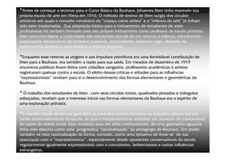 •Antes de começar a lecionar para o Curso Básico da Bauhaus, Johannes Itten tinha montado suaLima
                                                                                     ©Beto
própria escola de arte em Viena em 1916. O método de ensino de Itten surgia dos círculos
artísticos aos quais o conceito romântico da “criança como artista” e a “infância da arte” já tinham
sido bem implantadas. Sua adaptação básica para o treinamento de estudantes de artes
profissionais foi também formado pelo seu próprio treinamento como professor da escola primária.
Itten procurou liberar a criatividade dos estudantes através de um retorno à infância, introduzindo
explorações elementares de formas e materiais, automatismo, desenho cego, desenho de
movimentos rítmicos e uma intuitiva e mística proposta.

•Enquanto esse retorno as origens e aos impulsos primitivos era uma formidável contribuição de
Itten para a Bauhaus, era também a razão para sua saída. Em meados de dezembro de 1919
encontros públicos foram feitos com cidadãos zangados, professores acadêmicos e artistas
registraram queixas contra a escola. O efeito dessas críticas e atitudes para as influências
“expressionistas” revelam para si o desenvolvimento das formas elementares e geométricas da
Bauhaus.

• O trabalho dos estudantes de Itten , com seus círculos tortos, quadrados pintados e triângulos
esboçados, revelam que o interesse inicial nas formas elementares da Bauhaus era o espírito de
uma exploração primária.

•A transformação de formas geométricas para uma precisa silhuetas da máquina cultural era um
tardio desenvolvimento na escola, ao qual é freqüentemente atribuído um aumento do crescimento
do papel do artista social. Essa mudança para um sério conhecimento, de uma geometria aguçada
tinha sido descrita como uma progressiva “racionalização” da pedagogia de Bauhaus. Um poder
também vê essa racionalização da forma, contudo, como uma tentativa de livrar-se de sua
                                                                         livrar-
associação com o “expressionismo”, especialmente desde oponentes conservadores da escola
regularmente igualmente expressionista com o comunismo, bohemianista e outras influências
estrangeiras.
 