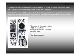 ©Beto Lima
•O movimento para um melhor vocabulário da forma, racional e      industrial, continham críticas
que a escola tinha ignorado na sua missão de unir arte e indústria.

•Através dos anos de 1920 o uso da escola da abstração geométrica era ligada a incentivar para
o resultado de produção mecânica e distanciar da concepção expressionista da “infância da arte”.




                                   •Exercício de Proporção e Valor,
                                   1920, de Max Pfeiter-
                                                  Pfeiter-
                                   Watenpfuhl do Curso Básico de
                                   Johannes Itten.

                                   •Carvão sobre papel.
 