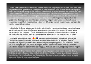 ©Beto Lima
•Itten, Klee e Kandinsky objetivavam  na descoberta da “linguagem visual”; eles pensaram essa
origem em bases geométricas, cores puras, e abstracionismo. Suas práticas e suas pedagogias
tinha um caráter de ambigüidade científica e de fantasia. Mas por um lado, elas constituem uma
análise de formas, cores e materiais direcionados para a Kunstwissenschaft (ciência da arte);
mas por outro lado eles são construções teóricas sobre as primordiais leis das formas visuais
que supostamente operam fora da história e da cultura. Essas respostas especulativas de
problemas da origem são paralelos para fantasiar a origem escavadas por psicanalistas : a
origem da sexualidade na sedução, a origem de diferenças sexuais na castração e a origem do
sujeito no cenário primitivo.

•O trabalho de Freud sobre essas fantasias primitivas foi elaborada através de investigações de
cenários imaginários da vida física de seus pacientes, com também através da teoria sexual
provenientes das crianças: “ Como mitos coletivos (fantasias primitivas) pretendo provar a
representação de e uma “solução” quaisquer que sejam o principal enigma para a criança,

•Para Klee, kandinsky e Itten,           serviram como um roteiro através dos quais a pre
história do visível poderia ser analizada, teorizada e representada. A despeito de sua
diversidade, a produção da Bauhaus é unificada por uma percepção da sua partida da história,
de suas ambições para um ponto de origem. Com a assimilação dessas formas e métodos
através de modernos treinamentos de design, a Bauhaus, por si só, chega ao ponto de origem.

•Enquanto Kandinsky, Klee e Itten articulam uma linguagem visual para o conceito de uma
infância da arte, a Bauhaus tinha iniciado a infância do design. Formas geométricas, espaços
com tramas e um racionalismo uso da tipografia tina sido em primeiro plano como uma das
primeiras lições da herança de Bauhaus.
 