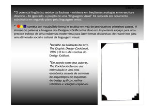 ©Beto Lima
•O potencial lingüístico teórico da Bauhaus – evidente em freqüentes analogias entre escrita e
desenho – foi ignorado: o projeto de uma “linguagem visual” foi colocada em isolamento
substituída em segundo plano pela linguagem verbal.

•          começa um vocabulário formal e estático em vez de provocativos primeiros passos. A
síntese de palavras e imagens dos Designers Gráficos faz disso um importante espaço para uma
precoce esforço de uma reabertura modernista para fazer formas discursivas: de reabrir isto para
uma dimensão social e cultural da linguagem visual.

                           •Detalhe da ilustração do livro
                           The Graphic Design Cookbook,
                           1989 ( O livro de receitas do
                           Design Gráfico).

                           •De acordo com seus autores,
                           The Cookbook oferece um
                           estimulação e uma rota
                           econômica através de centenas
                           de arqueótipos de esquemas
                           de design gráficos, estilos
                           refletidos e soluções espaciais.
 