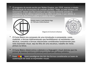 ©Beto Lima
•   O programa da escola escrito por Walter Gropius, em 1919, marcou a missão
    da instituição da reconquista da unidade perdida: “Hoje, as artes existem em
    isolamento, desde que elas possam ser resgatadas somente através da
    consciência e do esforço cooperativo de todos os artistas. E por último, o
    propósito da Bauhaus é unificar o trabalho da arte.”

                         Símbolo criado p/ Laszlo Moholy-Nagy
                                                  Moholy-
                         em 1923 para a Editora Bauhaus




                                            Diagrama do Currículo da Bauhaus



•   O Curso Básico era composto de uma introdução à composição, cores,
    materiais, e formas tridimensionais que familializaram os estudantes com
    técnicas, conceitos e formas relacionadas consideradas fundamentais para
    toda expressão visual, seja ela feita de uma escultura, trabalho de metal,
    pintura ou letras.

•   O Curso Básico desenvolvia o abstrato e a linguagem visual abstrata que iria
    prover as básicas teóricas e práticas para qualquer esforço artístico.

•   Esses         eram paradigmas das leis das formas consideradas as bases de
    sustentação de todas as expressões visuais.
 