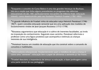 ©Beto Lima
•Enquanto o conceito do Curso Básico é uma das grandes heranças da Bauhaus,
isto era a noção que tinha alguns precedentes no progresso das reformas
educacionais do séc. XIX, particularmente nos jardins de infância (hoje, educação
infantil), como desenvolvido pelo seu fundador Friedrich Froebel (1782-1852)

•A grande influência de Froebel vinha do educador suíço Heinrich Pestalozzi (1746-
1827), quem concebia educação sensorial que era uma aplicação dos modelos de
Esclarecimento vindos de Jean-Jacques Rousseau (1712-1778).

•Rousseau argumentava que educação é o cultivo de inerentes faculdades, ao invés
da imposição do conhecimento. Seguindo esse caminho, Pestalozzi reformula o
professor como uma figura protetora que acompanha e estimula as crianças
inerentes de sua inteligência.

•Pestalozzi buscou um modelo de educação que iria construir sobre o comando de
conceitos e habilidades.

•Reformadores educacionaisfreqüentemente usam a metáfora de que a criança é
como uma “semente”: educação tem o papel de alimentar a semente p/ dar frutos.

•Froebel descobriu a importância de brincar na educação, e fazer jardinagem como
uma parte central de sua pedagogia.
 