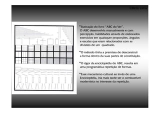 ©Beto Lima




•Ilustração do livro “ABC do Ver”.
O ABC desenvolvia manualmente e com
percepção, habilidades através de elaborados
exercícios em quaisquer proporções, ângulos
e escalas que eram relacionados com as
divisões de um quadrado.

•O método tinha a premissa de desconstruir
a forma dentro da suas partes de constituição.

•O rigor da enciclopédia do ABC, resulta em
uma programática repetição de formas.

•Esse mecanismo cultural ao invés de uma
Enciclopédia, iria mais tarde ser o combustível
modernista no interesse da repetição.
 