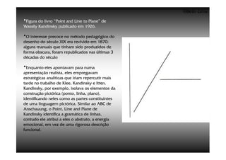 ©Beto Lima
•Figura do livro “Point and Line to Plane” de
Wassily Kandinsky publicado em 1926.

•O interesse precoce no método pedagógico do
desenho do século XIX era revivido em 1870:
alguns manuais que tinham sido produzidos de
forma obscura, foram republicados nas últimas 3
décadas do século

•Enquanto eles apontavam para numa
apresentação realista, eles empregavam
estratégicas analíticas que iriam repercutir mais
tarde no trabalho de Klee, Kandinsky e Itten.
Kandinsky, por exemplo, isolava os elementos da
construção pictórica (ponto, linha, plano),
identificando neles como as partes constituintes
de uma linguagem pictórica. Similar ao ABC de
Anschauung, o Point, Line and Plane de
Kandinsky identifica a gramática de linhas,
contudo ele atribui a eles o abstrato, a energia
emocional, em vez de uma rigorosa descrição
funcional.
 