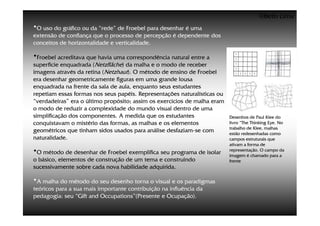 ©Beto Lima
•O uso do gráfico ou da “rede” de Froebel para desenhar é uma
extensão de confiança que o processo de percepção é dependente dos
conceitos de horizontalidade e verticalidade.

•Froebel acreditava que havia uma correspondência natural entre a
superfície enquadrada (Netzfläche) da malha e o modo de receber
imagens através da retina (Netzhaut). O método de ensino de Froebel
era desenhar geometricamente figuras em uma grande lousa
enquadrada na frente da sala de aula, enquanto seus estudantes
repetiam essas formas nos seus papéis. Representações naturalísticas ou
“verdadeiras” era o último propósito; assim os exercícios de malha eram
o modo de reduzir a complexidade do mundo visual dentro de uma
simplificação dos componentes. A medida que os estudantes                 Desenhos de Paul Klee do
conquistavam o mistério das formas, as malhas e os elementos              livro “The Thinking Eye. No
                                                                          trabalho de Klee, malhas
geométricos que tinham sidos usados para análise desfaziam-se com         estão redesenhadas como
naturalidade.                                                             campos estruturais que
                                                                          ativam a forma de
•O método de desenhar de Froebel exemplifica seu programa de isolar       representação. O campo da
                                                                          imagem é chamado para a
o básico, elementos de construção de um tema e construindo                frente
sucessivamente sobre cada nova habilidade adquirida.

•A malha do método do seu desenho torna o visual e os paradigmas
teóricos para a sua mais importante contribuição na influência da
pedagogia: seu “Gift and Occupations”(Presente e Ocupação).
 