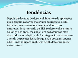 Tendências
Depois de décadas de desenvolvimento e de aplicações
que agregam cada vez mais valor ao negócio, o ERP
torna-se uma ferramenta essencial dentro das
empresas. Esse mercado de ERP se desenvolveu muito
ao longo dos anos, mas hoje, um dos assuntos mais
discutidos em relação a ele é a integração de sistemas e
a venda de pacotes fechados que não possuam apenas
o ERP, mas soluções analíticas de BI, datawarehouse,
entre outras.
 