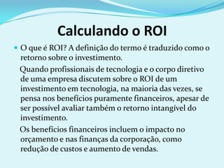 Calculando o ROI
 O que é ROI? A definição do termo é traduzido como o
retorno sobre o investimento.
Quando profissionais de tecnologia e o corpo diretivo
de uma empresa discutem sobre o ROI de um
investimento em tecnologia, na maioria das vezes, se
pensa nos benefícios puramente financeiros, apesar de
ser possível avaliar também o retorno intangível do
investimento.
Os benefícios financeiros incluem o impacto no
orçamento e nas finanças da corporação, como
redução de custos e aumento de vendas.
 