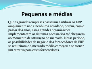 Pequenas e médias
Que as grandes empresas passaram a utilizar os ERP
amplamente não é nenhuma novidade, porém, com o
passar dos anos, essas grandes organizações
implementaram os sistemas necessários até chegarem
ao momento de saturação do mercado. Nesse período,
as possibilidades de negócio dos fornecedores de ERP
se reduziram e o mercado médio começou a se tornar
um atrativo para esses fornecedores.
 