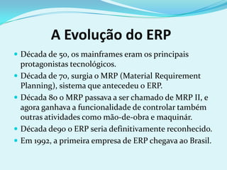 A Evolução do ERP
 Década de 50, os mainframes eram os principais
protagonistas tecnológicos.
 Década de 70, surgia o MRP (Material Requirement
Planning), sistema que antecedeu o ERP.
 Década 80 o MRP passava a ser chamado de MRP II, e
agora ganhava a funcionalidade de controlar também
outras atividades como mão-de-obra e maquinár.
 Década de90 o ERP seria definitivamente reconhecido.
 Em 1992, a primeira empresa de ERP chegava ao Brasil.
 