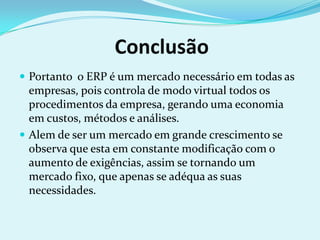 Conclusão
 Portanto o ERP é um mercado necessário em todas as
empresas, pois controla de modo virtual todos os
procedimentos da empresa, gerando uma economia
em custos, métodos e análises.
 Alem de ser um mercado em grande crescimento se
observa que esta em constante modificação com o
aumento de exigências, assim se tornando um
mercado fixo, que apenas se adéqua as suas
necessidades.
 