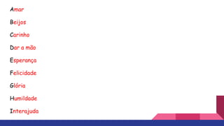 Amar
Beijos
Carinho
Dar a mão
Esperança
Felicidade
Glória
Humildade
Interajuda
 