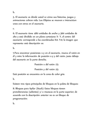b.
5. El escenario es dónde usted ve cómo sus historias, juegos y
animaciones cobran vida. Los Objetos se mueven e interactúan
unos con otros en el escenario.
c.
6. El escenario tiene 480 unidades de ancho y 360 unidades de
alto y está dividido en un plano cartesiano X- Y, el centro del
escenario corresponde a las coordenadas X:0. Y:0; la imagen que
representa está descripción es:
b.
7.Para encontrar posiciones x-y en el escenario, mueva el ratón en
él y mire la información de posición x-y y del ratón, justo debajo
del escenario en la parte derecha.
Posición x del ratón :75
Posición y del ratón :25
Está posición se encuentra en la zona de color gris:
b.
Existen tres tipos principales de bloques en la paleta de bloques:
8. Bloques para Apilar (Stack): Estos bloques tienen
protuberancias (salientes) y/ o muescas en la parte superior; de
acuerdo con la descripción anterior no es un bloque de
programación:
b.
 