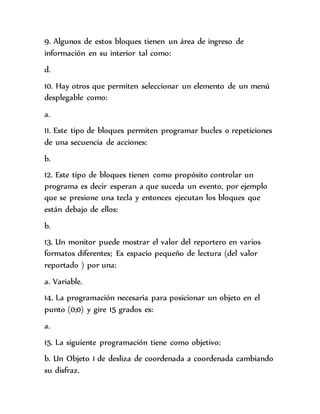 9. Algunos de estos bloques tienen un área de ingreso de
información en su interior tal como:
d.
10. Hay otros que permiten seleccionar un elemento de un menú
desplegable como:
a.
11. Este tipo de bloques permiten programar bucles o repeticiones
de una secuencia de acciones:
b.
12. Este tipo de bloques tienen como propósito controlar un
programa es decir esperan a que suceda un evento, por ejemplo
que se presione una tecla y entonces ejecutan los bloques que
están debajo de ellos:
b.
13. Un monitor puede mostrar el valor del reportero en varios
formatos diferentes; Es espacio pequeño de lectura (del valor
reportado ) por una:
a. Variable.
14. La programación necesaria para posicionar un objeto en el
punto (0;0) y gire 15 grados es:
a.
15. La siguiente programación tiene como objetivo:
b. Un Objeto 1 de desliza de coordenada a coordenada cambiando
su disfraz.
 