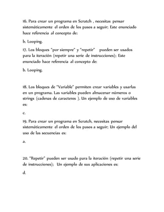 16. Para crear un programa en Scratch , necesitas pensar
sistemáticamente el orden de los pasos a seguir; Este enunciado
hace referencia al concepto de:
b. Looping.
17. Los bloques “por siempre” y “repetir” pueden ser usados
para la iteración (repetir una serie de instrucciones); Este
enunciado hace referencia al concepto de:
b. Looping.
18. Los bloques de “Variable” permiten crear variables y usarlas
en un programa. Las variables pueden almacenar números o
strings (cadenas de caracteres ). Un ejemplo de uso de variables
es:
c.
19. Para crear un programa en Scratch, necesitas pensar
sistemáticamente el orden de los pasos a seguir; Un ejemplo del
uso de las secuencias es:
a.
20. “Repetir” pueden ser usado para la iteración (repetir una serie
de instrucciones); Un ejemplo de sus aplicaciones es:
d.
 