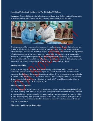 Acquiring Professional Guidance for The Discipline Of Biology
Summary: You might have to take help of proper guidance from Biology tuition if you want to
score high in this subject. Tutors will help in both practical and theoretical subjects.
The importance of biology as a subject can never be underestimated. It not only teaches several
aspects of life, but also it helps in the growth of a science career. There are many disciplines
where biology is required as a mandatory subject. Fields like medicine emphasize the importance
of biology as a subject in the higher secondary levels. This is the reason why it is extremely
important to give adequate emphasis on the subject right from the beginning of the student life.
There are different levels in which the subject achieves different heights of difficulties. In such a
situation, it can become quite difficult for the student to understand the subject.
Getting Some Help:
There is no denying the fact that with some help and guidance in the subject, a student can
understand each and every aspect of the subject. As a result, it can become easier for him to
overcome the challenges that he experiences in the subject. If you ever experience any difficulty
in understanding the subject, it is best to seek advice. There are large numbers of professionals
that are ready to help you with the subject at various levels. You will have to make efforts in
finding a professional that can be helpful to you.
Realizing Your Potential:
If you are successful in finding the right professional for advice, it can be extremely beneficial
for you in realizing your potential. In fact, there are large numbers of students that look forward
to obtaining Biology tuition in an effort to understand the core of the subject in every way. This
in turn, helps in getting good grades in different exams. Thus, once you start getting the tuition
from a good tutor, you will understand the all-rounded perspective of the subject so that it can
help you in your future.
Theoretical And Practical Knowledge:
 