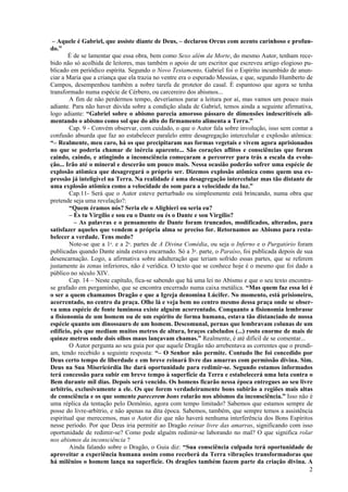 2
– Aquele é Gabriel, que assiste diante de Deus, – declarou Orcus com acento carinhoso e profun-
do.”
É de se lamentar que essa obra, bem como Sexo além da Morte, do mesmo Autor, tenham rece-
bido não só acolhida de leitores, mas também o apoio de um escritor que escreveu artigo elogioso pu-
blicado em periódico espírita. Segundo o Novo Testamento, Gabriel foi o Espírito incumbido de anun-
ciar a Maria que a criança que ela trazia no ventre era o esperado Messias, e que, segundo Humberto de
Campos, desempenhou também a nobre tarefa de protetor do casal. É espantoso que agora se tenha
transformado numa espécie de Cérbero, ou carcereiro dos abismos...
A fim de não perdermos tempo, deveríamos parar a leitura por aí, mas vamos um pouco mais
adiante. Para não haver dúvida sobre a condição alada de Gabriel, temos ainda a seguinte afirmativa,
logo adiante: “Gabriel sobre o abismo parecia amoroso pássaro de dimensões indescritíveis ali-
mentando o abismo como sol que do alto do firmamento alimenta a Terra.”
Cap. 9 - Convém observar, com cuidado, o que o Autor fala sobre involução, isso sem contar a
confusão absurda que faz ao estabelecer paralelo entre desagregação intercelular e explosão atômica:
“– Realmente, meu caro, há os que precipitaram nas formas vegetais e vivem agora aprisionados
no que se poderia chamar de inércia aparente... São corações aflitos e consciências que foram
caindo, caindo, e atingindo a inconsciência começaram a percorrer para trás a escala da evolu-
ção... Irão até o mineral e descerão um pouco mais. Nessa ocasião poderão sofrer uma espécie de
explosão atômica que desagregará o próprio ser. Dizemos explosão atômica como quem usa ex-
pressão já inteligível na Terra. Na realidade é uma desagregação intercelular mas tão distante de
uma explosão atômica como a velocidade do som para a velocidade da luz.”
Cap.11- Será que o Autor esteve perturbado ou simplesmente está brincando, numa obra que
pretende seja uma revelação?:
“Quem éramos nós? Seria ele o Alighieri ou seria eu?
– És tu Virgílio e sou eu o Dante ou és o Dante e sou Virgílio?
– As palavras e o pensamento de Dante foram truncados, modificados, alterados, para
satisfazer aqueles que vendem a própria alma se preciso for. Retornamos ao Abismo para resta-
belecer a verdade. Tens medo?
Note-se que a 1a
. e a 2a
. partes de A Divina Comédia, ou seja o Inferno e o Purgatório foram
publicadas quando Dante ainda estava encarnado. Só a 3a
. parte, o Paraíso, foi publicada depois de sua
desencarnação. Logo, a afirmativa sobre adulteração que teriam sofrido essas partes, que se referem
justamente às zonas inferiores, não é verídica. O texto que se conhece hoje é o mesmo que foi dado a
público no século XIV.
Cap. 14 – Neste capítulo, fica-se sabendo que há uma lei no Abismo e que o seu texto encontra-
se grafado em pergaminho, que se encontra encerrado numa caixa metálica. “Mas quem faz essa lei é
o ser a quem chamamos Dragão e que a Igreja denomina Lúcifer. No momento, está prisioneiro,
acorrentado, no centro da praça. Olhe lá e veja bem no centro mesmo dessa praça onde se obser-
va uma espécie de fonte luminosa existe alguém acorrentado. Conquanto a fisionomia lembrasse
a fisionomia de um homem ou de um espírito de forma humana, estava tão distanciado de nossa
espécie quanto um dinossauro de um homem. Descomunal, pernas que lembravam colunas de um
edifício, pés que mediam muitos metros de altura, braços cabeludos (...) rosto enorme de mais de
quinze metros onde dois olhos maus lançavam chamas.” Realmente, é até difícil de se comentar...
O Autor pergunta ao seu guia por que aquele Dragão não arrebentava as correntes que o prendi-
am, tendo recebido a seguinte resposta: “– O Senhor não permite. Contudo lhe foi concedido por
Deus certo tempo de liberdade e em breve reinará livre das amarras com permissão divina. Sim.
Deus na Sua Misericórdia lhe dará oportunidade para redimir-se. Segundo estamos informados
terá concessão para subir em breve tempo à superfície da Terra e estabelecerá uma luta contra o
Bem durante mil dias. Depois será vencido. Os homens ficarão nessa época entregues ao seu livre
arbítrio, exclusivamente a ele. Os que forem verdadeiramente bons subirão a regiões mais altas
de consciência e os que somente parecerem bons rolarão nos abismos da inconsciência.” Isso não é
uma réplica da tentação pelo Demônio, agora com tempo limitado? Sabemos que estamos sempre de
posse do livre-arbítrio, e não apenas na dita época. Sabemos, também, que sempre temos a assistência
espiritual que merecemos, mas o Autor diz que não haverá nenhuma interferência dos Bons Espíritos
nesse período. Por que Deus iria permitir ao Dragão reinar livre das amarras, significando com isso
oportunidade de redimir-se? Como pode alguém redimir-se laborando no mal? O que significa rolar
nos abismos da inconsciência ?
Ainda falando sobre o Dragão, o Guia diz: “Sua consciência culpada terá oportunidade de
aproveitar a experiência humana assim como receberá da Terra vibrações transformadoras que
há milênios o homem lança na superfície. Os dragões também fazem parte da criação divina. A
 