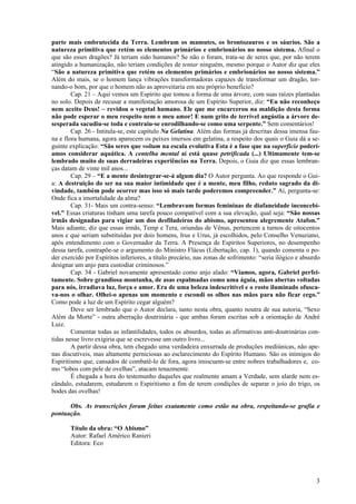 3
parte mais embrutecida da Terra. Lembram os mamutes, os brontozauros e os sáurios. São a
natureza primitiva que retém os elementos primários e embrionários no nosso sistema. Afinal o
que são esses dragões? Já teriam sido humanos? Se não o foram, trata-se de seres que, por não terem
atingido a humanização, não teriam condições de tentar ninguém, mesmo porque o Autor diz que eles
“São a natureza primitiva que retém os elementos primários e embrionários no nosso sistema.”
Além do mais, se o homem lança vibrações transformadoras capazes de transformar um dragão, tor-
nando-o bom, por que o homem não as aproveitaria em seu próprio benefício?
Cap. 21 – Aqui vemos um Espírito que tomou a forma de uma árvore, com suas raízes plantadas
no solo. Depois de recusar a manifestação amorosa de um Espírito Superior, diz: “Eu não reconheço
nem aceito Deus! – revidou o vegetal humano. Ele que me encarcerou na maldição desta forma
não pode esperar o meu respeito nem o meu amor! E num grito de terrível angústia a árvore de-
sesperada sacudiu-se toda e contraiu-se enrodilhando-se como uma serpente.” Sem comentários!
Cap. 26 - Intitula-se, este capítulo Na Gelatina. Além das formas já descritas dessa imensa fau-
na e flora humana, agora aparecem os peixes imersos em gelatina, a respeito dos quais o Guia dá a se-
guinte explicação: “São seres que voltam na escala evolutiva Esta é a fase que na superfície poderí-
amos considerar aquática. A centelha mental aí está quase petrificada (...) Ultimamente tem-se
lembrado muito de suas derradeiras experiências na Terra. Depois, o Guia diz que essas lembran-
ças datam de vinte mil anos...
Cap. 29 – “E a mente desintegrar-se-á algum dia? O Autor pergunta. Ao que responde o Gui-
a: A destruição do ser na sua maior intimidade que é a mente, meu filho, reduto sagrado da di-
vindade, também pode ocorrer mas isso só mais tarde poderemos compreender.” Aí, pergunta-se:
Onde fica a imortalidade da alma?
Cap. 31- Mais um contra-senso: “Lembravam formas femininas de diafaneidade inconcebí-
vel.” Essas criaturas tinham uma tarefa pouco compatível com a sua elevação, qual seja: “São nossas
irmãs designadas para vigiar um dos desfiladeiros do abismo, apresentou alegremente Atafon.”
Mais adiante, diz que essas irmãs, Temp e Tera, oriundas de Vênus, pertencem a turnos de oitocentos
anos e que seriam substituídas por dois homens, Irus e Urus, já escolhidos, pelo Conselho Venuziano,
após entendimento com o Governador da Terra. A Presença de Espíritos Superiores, no desempenho
dessa tarefa, contrapõe-se o argumento do Ministro Flácus (Libertação, cap. 1), quando comenta o po-
der exercido por Espíritos inferiores, a título precário, nas zonas de sofrimento: “seria ilógico e absurdo
designar um anjo para custodiar criminosos.”
Cap. 34 - Gabriel novamente apresentado como anjo alado: “Víamos, agora, Gabriel perfei-
tamente. Sobre grandiosa montanha, de asas espalmadas como uma águia, mãos abertas voltadas
para nós, irradiava luz, força e amor. Era de uma beleza indescritível e o rosto iluminado ofusca-
va-nos o olhar. Olhei-o apenas um momento e escondi os olhos nas mãos para não ficar cego.”
Como pode a luz de um Espírito cegar alguém?
Deve ser lembrado que o Autor declara, tanto nesta obra, quanto noutra de sua autoria, “Sexo
Além da Morte” - outra aberração doutrinária - que ambas foram escritas sob a orientação de André
Luiz.
Comentar todas as infantilidades, todos os absurdos, todas as afirmativas anti-doutrinárias con-
tidas nesse livro exigiria que se escrevesse um outro livro...
A partir dessa obra, tem chegado uma verdadeira enxurrada de produções mediúnicas, não ape-
nas discutíveis, mas altamente perniciosas ao esclarecimento do Espírito Humano. São os inimigos do
Espiritismo que, cansados de combatê-lo de fora, agora imiscuem-se entre nobres trabalhadores e, co-
mo “lobos com pele de ovelhas”, atacam tenazmente.
É chegada a hora do testemunho daqueles que realmente amam a Verdade, sem alarde nem es-
cândalo, estudarem, estudarem o Espiritismo a fim de terem condições de separar o joio do trigo, os
bodes das ovelhas!
Obs. As transcrições foram feitas exatamente como estão na obra, respeitando-se grafia e
pontuação.
Título da obra: “O Abismo”
Autor: Rafael Américo Ranieri
Editora: Eco
 