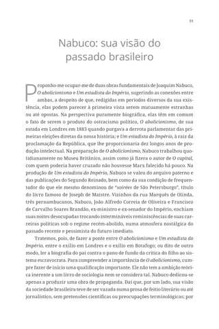 11
Nabuco: sua visão do
passado brasileiro
P
roponho-me ocupar-me de duas obras fundamentais de Joaquim Nabuco,
O abolicionismo e Um estadista do Império, sugerindo as conexões entre
ambas, a despeito de que, redigidas em períodos diversos da sua exis-
tência, elas podem parecer à primeira vista serem mutuamente estranhas
ou até opostas. Na perspectiva puramente biográfica, elas têm em comum
o fato de serem o produto do ostracismo político, O abolicionismo, de sua
estada em Londres em 1883 quando purgava a derrota parlamentar das pri-
meiras eleições diretas da nossa história; e Um estadista do Império, à raiz da
proclamação da República, que lhe proporcionaria dez longos anos de pro-
dução intelectual. Na preparação de O abolicionismo, Nabuco trabalhou quo-
tidianamente no Museu Britânico, assim como já fizera o autor de O capital,
com quem poderia haver cruzado não houvesse Marx falecido há pouco. Na
produção de Um estadista do Império, Nabuco se valeu do arquivo paterno e
das publicações do Segundo Reinado, bem como da sua condição de frequen-
tador do que ele mesmo denominou de “soirées de São Petersburgo”, título
do livro famoso de Joseph de Maistre. Vizinhos da rua Marquês de Olinda,
três pernambucanos, Nabuco, João Alfredo Correia de Oliveira e Francisco
de Carvalho Soares Brandão, ex-ministro e ex-senador do Império, enchiam
suas noites desocupadas trocando intermináveis reminiscências de suas car-
reiras políticas sob o regime recém-abolido, numa atmosfera nostálgica do
passado recente e pessimista do futuro imediato.
Tratemos, pois, de fazer a ponte entre O abolicionismo e Um estadista do
Império, entre o exílio em Londres e o exílio em Botafogo; ou dito de outro
modo, ler a biografia do pai contra o pano de fundo da crítica do filho ao sis-
tema escravocrata. Para compreender a importância de O abolicionismo, cum-
pre fazer de início uma qualificação importante. Ele não tem a ambição teóri-
ca inerente a um livro de sociologia nem se considera tal. Nabuco dedicou-se
apenas a produzir uma obra de propaganda. Daí que, por um lado, sua visão
da sociedade brasileira teve de ser vazada numa prosa de feitio literário ou até
jornalístico, sem pretensões científicas ou preocupações terminológicas; por
 