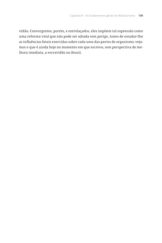 Capítulo XI – Os fundamentos gerais do Abolicionismo 109
vidão. Convergentes, porém, e entrelaçados, eles impõem tal supressão como
uma reforma vital que não pode ser adiada sem perigo. Antes de estudar-lhe
as influências fatais exercidas sobre cada uma das partes do organismo, veja-
mos o que é ainda hoje no momento em que escrevo, sem perspectiva de me-
lhora imediata, a escravidão no Brasil.
 