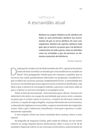 111
CAPÍTULO XII
A escravidão atual
Bárbara na origem; bárbara na lei; bárbara em
todas as suas pretensões; bárbara nos instru-
mentos de que se serve; bárbara em suas con-
sequências; bárbara de espírito; bárbara onde
quer que se mostre; ao passo que cria bárbaros
e desenvolve em toda a parte, tanto no indivíduo
como na sociedade a que ele pertence, os ele-
mentos essenciais dos bárbaros.
Charles Sumner
D
esde que foi votada a Lei de 28 de setembro de 1871, o governo brasileiro
tratou de fazer acreditar ao mundo que a escravidão havia acabado no
Brasil. Uma propaganda voltada para ele começou a espalhar que os
escravos iam sendo gradualmente libertados em proporção considerável e
que os filhos das escravas nasciam completamente livres. A mortalidade dos
escravos é um detalhe que nunca aparece nessas estatísticas falsificadas, cuja
ideia é que a mentira no estrangeiro habilita o governo a não fazer nada no
país e a deixar os escravos entregues à sua própria sorte.
Todos os fatos de manumissão – honrosíssimos para o Brasil – formam um
admirável alto-relevo no campo da mortalidade que nunca atrai a atenção,
ao passo que os crimes contra os escravos, o número de africanos ainda em
cativeiro, a caçada de negros fugidos, os preços flutuantes da carne humana,
a educação dos ingênuos na escravidão, o aspecto mesmíssimo dos ergástulos
rurais: tudo o que é indecoroso, humilhante, triste para o governo, é cuida-
dosamente suprimido.
A esse respeito citarei um único resultado desse sistema, talvez o mais
notável.
Na biografia de Augustin Cochin, pelo conde de Falloux, há um trecho
relativo ao artigo daquele ilustre abolicionista sobre a nossa Lei de 28 de
setembro. Depois de referir-se aos votos que Cochin fizera, anteriormente no
 
