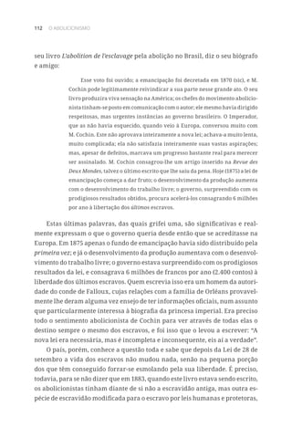 112 O ABOLICIONISMO
seu livro L’abolition de l’esclavage pela abolição no Brasil, diz o seu biógrafo
e amigo:
Esse voto foi ouvido; a emancipação foi decretada em 1870 (sic), e M.
Cochin pode legitimamente reivindicar a sua parte nesse grande ato. O seu
livro produzira viva sensação na América; os chefes do movimento abolicio-
nista tinham-se posto em comunicação com o autor; ele mesmo havia dirigido
respeitosas, mas urgentes instâncias ao governo brasileiro. O Imperador,
que as não havia esquecido, quando veio à Europa, conversou muito com
M. Cochin. Este não aprovava inteiramente a nova lei; achava-a muito lenta,
muito complicada; ela não satisfazia inteiramente suas vastas aspirações;
mas, apesar de defeitos, marcava um progresso bastante real para merecer
ser assinalado. M. Cochin consagrou-lhe um artigo inserido na Revue des
Deux Mondes, talvez o último escrito que lhe saiu da pena. Hoje (1875) a lei de
emancipação começa a dar fruto; o desenvolvimento da produção aumenta
com o desenvolvimento do trabalho livre; o governo, surpreendido com os
prodigiosos resultados obtidos, procura acelerá-los consagrando 6 milhões
por ano à libertação dos últimos escravos.
Estas últimas palavras, das quais grifei uma, são significativas e real-
mente expressam o que o governo queria desde então que se acreditasse na
Europa. Em 1875 apenas o fundo de emancipação havia sido distribuído pela
primeira vez; e já o desenvolvimento da produção aumentava com o desenvol-
vimento do trabalho livre; o governo estava surpreendido com os prodigiosos
resultados da lei, e consagrava 6 milhões de francos por ano (2.400 contos) à
liberdade dos últimos escravos. Quem escrevia isso era um homem da autori-
dade do conde de Falloux, cujas relações com a família de Orléans provavel-
mente lhe deram alguma vez ensejo de ter informações oficiais, num assunto
que particularmente interessa à biografia da princesa imperial. Era preciso
todo o sentimento abolicionista de Cochin para ver através de todas elas o
destino sempre o mesmo dos escravos, e foi isso que o levou a escrever: “A
nova lei era necessária, mas é incompleta e inconsequente, eis aí a verdade”.
O país, porém, conhece a questão toda e sabe que depois da Lei de 28 de
setembro a vida dos escravos não mudou nada, senão na pequena porção
dos que têm conseguido forrar-se esmolando pela sua liberdade. É preciso,
todavia, para se não dizer que em 1883, quando este livro estava sendo escrito,
os abolicionistas tinham diante de si não a escravidão antiga, mas outra es-
pécie de escravidão modificada para o escravo por leis humanas e protetoras,
 