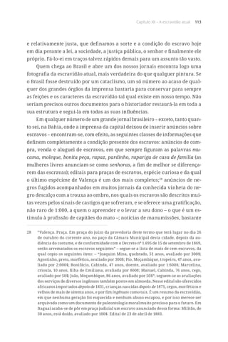 Capítulo XII – A escravidão atual 113
e relativamente justa, que definamos a sorte e a condição do escravo hoje
em dia perante a lei, a sociedade, a justiça pública, o senhor e finalmente ele
próprio. Fá-lo-ei em traços talvez rápidos demais para um assunto tão vasto.
Quem chega ao Brasil e abre um dos nossos jornais encontra logo uma
fotografia da escravidão atual, mais verdadeira do que qualquer pintura. Se
o Brasil fosse destruído por um cataclismo, um só número ao acaso de qual-
quer dos grandes órgãos da imprensa bastaria para conservar para sempre
as feições e os caracteres da escravidão tal qual existe em nosso tempo. Não
seriam precisos outros documentos para o historiador restaurá-la em toda a
sua estrutura e segui-la em todas as suas influências.
Em qualquer número de um grande jornal brasileiro – exceto, tanto quan-
to sei, na Bahia, onde a imprensa da capital deixou de inserir anúncios sobre
escravos – encontram-se, com efeito, as seguintes classes de informações que
definem completamente a condição presente dos escravos: anúncios de com-
pra, venda e aluguel de escravos, em que sempre figuram as palavras mu-
cama, moleque, bonita peça, rapaz, pardinho, rapariga de casa de família (as
mulheres livres anunciam-se como senhoras, a fim de melhor se diferença-
rem das escravas); editais para praças de escravos, espécie curiosa e da qual
o último espécime de Valença é um dos mais completos;28
anúncios de ne-
gros fugidos acompanhados em muitos jornais da conhecida vinheta do ne-
gro descalço com a trouxa ao ombro, nos quais os escravos são descritos mui-
tas vezes pelos sinais de castigos que sofreram, e se oferece uma gratificação,
não raro de 1:000, a quem o apreender e o levar a seu dono – o que é um es-
tímulo à profissão de capitães do mato –; notícias de manumissões, bastante
28	 “Valença. Praça. Em praça do juízo da provedoria deste termo que terá lugar no dia 26
de outubro do corrente ano, no paço da Câmara Municipal desta cidade, depois da au-
diência do costume, e de conformidade com o Decreto nº 1.695 de 15 de setembro de 1869,
serão arrematados os escravos seguintes” – segue-se a lista de mais de cem escravos, da
qual copio os seguintes itens: – “Joaquim Mina, quebrado, 51 anos, avaliado por 300$;
Agostinho, preto, morfético, avaliado por 300$; Pio, Moçambique, tropeiro, 47 anos, ava-
liado por 2:000$; Bonifácio, Cabinda, 47 anos, doente, avaliado por 1:600$; Marcelina,
crioula, 10 anos, filha de Emiliana, avaliada por 800$; Manuel, Cabinda, 76 anos, cego,
avaliado por 50$; João, Moçambique, 86 anos, avaliado por 50$”; seguem-se as avaliações
dos serviços de diversos ingênuos também postos em almoeda. Nesse edital são oferecidos
africanos importados depois de 1831, crianças nascidas depois de 1871, cegos, morféticos e
velhos de mais de oitenta anos, e por fim ingênuos como tais. É um resumo da escravidão,
em que nenhuma geração foi esquecida e nenhum abuso escapou, e por isso merece ser
arquivado como um documento de paleontologia moral muito precioso para o futuro. Em
Itaguaí acaba-se de pôr em praça judicial um escravo anunciado dessa forma: Militão, de
50 anos, está doido, avaliado por 100$. Edital de 23 de abril de 1883.
 