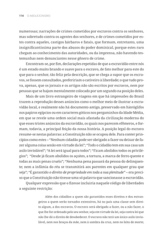 114 O ABOLICIONISMO
numerosas; narrações de crimes cometidos por escravos contra os senhores,
mas sobretudo contra os agentes dos senhores, e de crimes cometidos por es-
tes contra aqueles, castigos bárbaros e fatais, que formam, entretanto, uma
insignificantíssima parte dos abusos do poder dominical, porque estes raro
chegam ao conhecimento das autoridades, ou da imprensa, não havendo tes-
temunhas nem denunciantes nesse gênero de crime.
Encontram-se, por fim, declarações repetidas de que a escravidão entre nós
é um estado muito brando e suave para o escravo, de fato melhor para este do
que para o senhor, tão feliz pela descrição, que se chega a supor que os escra-
vos, se fossem consultados, prefeririam o cativeiro à liberdade; o que tudo pro-
va, apenas, que os jornais e os artigos não são escritos por escravos, nem por
pessoas que se hajam mentalmente colocado por um segundo na posição deles.
Mais de um livro estrangeiro de viagens em que há impressões do Brasil
trazem a reprodução desses anúncios como o melhor meio de ilustrar a escra-
vidão local, e realmente não há documento antigo, preservado em hieróglifos
nos papiros egípcios ou em caracteres góticos nos pergaminhos da Idade Média,
em que se revele uma ordem social mais afastada da civilização moderna do
que esses tristes anúncios da escravidão, os quais nos parecem efêmeros, e for-
mam, todavia, a principal feição da nossa história. A posição legal do escravo
resume-se nestas palavras: a Constituição não se ocupou dele. Para conter prin-
cípios como estes – “Nenhum cidadão pode ser obrigado a fazer ou deixar de fa-
zer alguma coisa senão em virtude da lei”; “Todo o cidadão tem em sua casa um
asilo inviolável”; “A lei será igual para todos”; “Ficam abolidos todos os privilé-
gios”; “Desde já ficam abolidos os açoites, a tortura, a marca de ferro quente e
todas as mais penas cruéis”; “Nenhuma pena passará da pessoa do delinquen-
te; nem a infâmia do réu se transmitirá aos parentes em qualquer grau que
seja”; “É garantido o direito de propriedade em toda a sua plenitude” – era preci-
so que a Constituição não tivesse uma só palavra que sancionasse a escravidão.
Qualquer expressão que o fizesse incluiria naquele código de liberdades
a seguinte restrição:
Além dos cidadãos a quem são garantidos esses direitos e dos estran-
geiros a quem serão tornados extensivos, há no país uma classe sem direi-
to algum, a dos escravos. O escravo será obrigado a fazer, ou a não fazer, o
que lhe for ordenado pelo seu senhor, seja em virtude da lei, seja contra lei que
não lhe dá o direito de desobedecer. O escravo não terá um único asilo invio-
lável, nem nos braços da mãe, nem à sombra da cruz, nem no leito de morte;
 