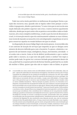 116 O ABOLICIONISMO
à escravidão (que não são muitas) serão, pois, classificadas à parte e forma-
rão o nosso Código Negro.
Tudo isso seria muito patriótico se melhorasse de qualquer forma a po-
sição dos escravos; mas, quando não se legisla sobre estes porque a escra-
vidão é repugnante, ofende o patriotismo,29
é uma vista que os nervos de uma
nação delicada não podem suportar sem crise, e outros motivos igualmente
ridículos, desde que no país noite e dia se pratica a escravidão e todos se habi-
tuaram, até a mais completa indiferença, a tudo o que ela tem de desumano e
cruel, à vivissecção moral a que ela continuamente submete as suas vítimas,
esse receio de macular as nossa leis civis com disposições vergonhosas só serve
para conservar aquelas no estado bárbaro em que se acham.
As disposições do nosso Código Negro são muito poucas. A escravidão não
é um contrato de locação de serviços que imponha ao que se obrigou certo
número de deveres definido para com o locatário. É a posse, o domínio, o se-
questro de um homem-corpo, inteligência, forças, movimentos, atividade – e
só acaba com a morte. Como se há de definir juridicamente o que o senhor
pode sobre o escravo, ou o que este não pode contra o senhor? Em regra o
senhor pode tudo. Se quiser ter o escravo fechado perpetuamente dentro de
casa, pode fazê-lo; se quiser privá-lo de formar família, pode fazê-lo; se, tendo
ele mulher e filhos, quiser que eles não se vejam e não se falem, se quiser
29	 A escravidão nos coloca muitas vezes em dificuldades exteriores mal conhecidas, aliás, do
país – apesar de conhecidas nas chancelarias estrangeiras. Uma dessas ocorreu com a França
a propósito da celebração de um tratado de extradição de criminosos. Em 1857 não se pôde
celebrar um tal tratado porque o Brasil fez questão da devolução de escravos prófugos. Em
1868 tratou-se novamente de fazer um tratado, e surgiu outra dificuldade: a França exigia
que se lhe garantisse que os escravos cuja extradição fosse pedida seriam tratados como
os outros cidadãos brasileiros. “Não fiz menção no projeto, escrevia o Sr. Paranhos ao Sr.
Roquette, transmitindo-lhe um projeto de tratado, dos casos relativos a escravos porque não
havia necessidade uma vez que entram na regra geral. Demais tenho grande repugnância em
escrever essa palavra em documento internacional.” O governo francês, porém, tinha também
a sua honra a zelar, não partilhava essa repugnância e precisava garantir a sorte dos antigos
escravos que extraditasse. Daí a insistência do Sr. Gobineau em ter um protocolo estabele-
cendo que, quando se reclamasse a extradição de um escravo, o governo francês teria a inteira
faculdade de conceder ou recusar a entrega do acusado, examinando cada caso, pedindo
as justificações que lhe parecessem indispensáveis. Semelhante protocolo, declarou ainda
o ministro de Napoleão III, não constituiria uma cláusula secreta, mas, sem ter nenhuma
intenção de dar-lhe publicidade inútil, a França conservaria toda liberdade a esse respeito.
Esse documento nunca foi publicado, que me conste; até quando teremos uma instituição que
nos obriga a falsificar a nossa Constituição, as nossas leis, tratados, estatísticas e livros, para
escondermos a vergonha que nos queima o rosto e que o mundo inteiro está vendo?
 
