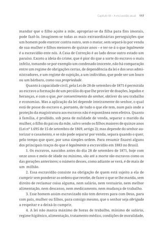 Capítulo XII – A escravidão atual 117
mandar que o filho açoite a mãe, apropriar-se da filha para fins imorais,
pode fazê-lo. Imaginem-se todas as mais extraordinárias perseguições que
um homem pode exercer contra outro, sem o matar, sem separá-lo por venda
de sua mulher e filhos menores de quinze anos – e ter-se-á o que legalmente
é a escravidão ente nós. A Casa de Correção é ao lado desse outro estado um
paraíso. Exceto a ideia do crime, que é pior do que a sorte do escravo o mais
infeliz, tomando-se por exemplo um condenado inocente, não há comparação
entre um regime de obrigações certas, de dependência da lei e dos seus admi-
nistradores, e um regime de sujeição, a um indivíduo, que pode ser um louco
ou um bárbaro, como sua propriedade.
Quanto à capacidade civil, pela Lei de 28 de setembro de 1871 é permitida
ao escravo a formação de um pecúlio do que lhe provier de doações, legados e
heranças, e com o que, por consentimento do senhor, obtiver do seu trabalho
e economias. Mas a aplicação da lei depende inteiramente do senhor, o qual
está de posse do escravo e, portanto, de tudo o que ele tem, num país onde a
proteção da magistratura aos escravos não é espontânea nem efetiva. Quanto
à família, é proibido, sob pena de nulidade de venda, separar o marido da
mulher, o filho do pai ou da mãe, salvo sendo os filhos maiores de quinze anos
(Lei nº 1.695 de 15 de setembro de 1869, artigo 2); mas depende do senhor au-
torizar o casamento, e se não pode separar por venda, separa quando o quer,
pelo tempo que quer, por uma simples ordem. Para resumir fixarei alguns
dos principais traços do que é legalmente a escravidão em 1883 no Brasil.
1. Os escravos, nascidos antes do dia 28 de setembro de 1871, hoje com
onze anos e meio de idade no mínimo, são até a morte tão escravos como os
das gerações anteriores; o número desses, como adiante se verá, é de mais de
um  milhão.
2. Essa escravidão consiste na obrigação de quem está sujeito a ela de
cumprir sem ponderar as ordens que recebe, de fazer o que se lhe manda, sem
direito de reclamar coisa alguma, nem salário, nem vestuário, nem melhor
alimentação, nem descanso, nem medicamento, nem mudança de trabalho.
3. Esse homem assim escravizado não tem deveres para com Deus, para
com pais, mulher ou filhos, para consigo mesmo, que o senhor seja obrigado
a respeitar e a deixá-lo cumprir.
4. A lei não marca máximo de horas de trabalho, mínimo de salário,
regime higiênico, alimentação, tratamento médico, condições de moralidade,
 
