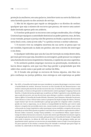 118 O ABOLICIONISMO
proteção às mulheres; em uma palavra, interfere tanto na sorte da fábrica de
uma fazenda quanto na dos animais do serviço.
5. Não há lei alguma que regule as obrigações e os direitos do senhor;
qualquer que seja o número de escravos que possua, ele exerce uma autori-
dade limitada apenas pelo seu arbítrio.
6. O senhor pode punir os escravos com castigos moderados, diz o Código
Criminal que equipara a autoridade dominical ao poder paterno; mas, de fato,
à sua vontade, porque a justiça não lhe penetra no feudo; a queixa do escravo
seria fatal a este, como já tem sido,30
e a prática tornou o senhor soberano.
7. O escravo vive na completa incerteza da sua sorte; se pensa que vai
ser vendido, hipotecado ou dado em penhor, não tem o direito de interrogar
o seu dono.
8. Qualquer indivíduo que saia da Casa de Correção ou esteja dentro dela,
por mais perverso que seja, brasileiro ou estrangeiro, pode possuir ou comprar
uma família de escravos respeitáveis e honestos, e sujeitá-los aos seus caprichos.
9. Os senhores podem empregar escravas na prostituição, recebendo os
lucros desse negócio, sem que isso lhes faça perder a propriedade que têm
sobre elas; assim como o pai pode ser senhor do filho.
10. O Estado não protege os escravos de forma alguma, não lhes ins-
pira confiança na justiça pública; mas entrega-os sem esperança ao poder
30	 Em 1852, o Conselho de Estado teve que considerar os meios de proteger o escravo contra
a barbaridade do senhor. Diversos escravos no Rio Grande do Sul denunciaram o seu
senhor comum pela morte de um dos escravos da casa. O senhor fora preso e estava sendo
processado, e tratava-se de garantir os informantes contra qualquer vingança futura da
família. A Seção de Justiça propôs que se pedisse ao Poder Legislativo uma medida para
que a ação do escravo, em caso de sevícias, para obrigar o senhor a vendê-lo, fosse inten-
tada ex officio. O Conselho de Estado (Olinda, Abrantes, José Clemente, Holanda Cavalcanti,
Alves Branco e Lima e Silva) votou contra a proposta da Seção (Limpo de Abreu, Paraná,
Lopes Gama) “por ter em consideração o perigo que pode ter o legislar sobre a matéria,
pondo em risco a segurança, ou ao menos a tranquilidade da família; por convir nada
alterar a respeito da escravidão entre nós, conservando-se tal qual se acha; e por evitar
a discussão no Corpo Legislativo sobre quaisquer novas medidas a respeito de escravos,
quando já se tinha feito quanto se podia e convinha fazer na efetiva repressão do tráfico”.
Paraná cedeu à maioria, Araújo Viana também, e os conselheiros Maia, Lopes Gama e
Limpo de Abreu formaram a minoria. É justo não omitir que Holanda Cavalcanti sugeriu
a desapropriação do escravo seviciado, pelo governo e o Conselho de Estado. O Imperador
deu razão à maioria. As ideias de 1852 são as de 1883. Era tão perigoso então, por ser
igualmente inútil, queixar-se um escravo às autoridades como o é hoje. O escravo precisa
ter para queixar-se do senhor a mesma força de vontade e resolução que para fugir ou
suicidar-se, sobretudo se ele deixa algum refém no cativeiro.
 