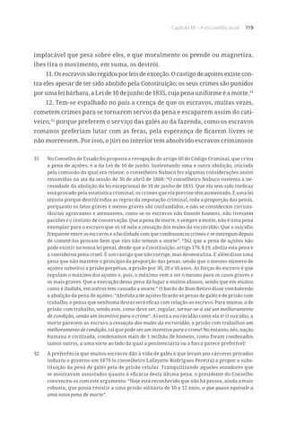 Capítulo XII – A escravidão atual 119
implacável que pesa sobre eles, e que moralmente os prende ou magnetiza,
lhes tira o movimento, em suma, os destrói.
11. Os escravos são regidos por leis de exceção. O castigo de açoites existe con-
tra eles apesar de ter sido abolido pela Constituição; os seus crimes são punidos
por uma lei bárbara, a Lei de 10 de junho de 1835, cuja pena uniforme é a morte.31
12. Tem-se espalhado no país a crença de que os escravos, muitas vezes,
cometem crimes para se tornarem servos da pena e escaparem assim do cati-
veiro,32
porque preferem o serviço das galés ao da fazenda, como os escravos
romanos preferiam lutar com as feras, pela esperança de ficarem livres se
não morressem. Por isso, o júri no interior tem absolvido escravos criminosos
31	 No Conselho de Estado foi proposta a revogação do artigo 60 do Código Criminal, que criou
a pena de açoites, e a da Lei de 10 de junho. Sustentando uma e outra abolição, iniciada
pela comissão da qual era relator, o conselheiro Nabuco fez algumas considerações assim
resumidas na ata da sessão de 30 de abril de 1868: “O conselheiro Nabuco sustenta a ne-
cessidade da abolição da lei excepcional de 10 de junho de 1835. Que ela tem sido ineficaz
está provado pela estatística criminal; os crimes que ela previne têm aumentado. É uma lei
injusta porque destrói todas as regras da imputação criminal, toda a proporção das penas,
porquanto os fatos graves e menos graves são confundidos, e não se consideram circuns-
tâncias agravantes e atenuantes, como se os escravos não fossem homens, não tivessem
paixões e o instinto de conservação. Que a pena de morte, e sempre a morte, não é uma pena
exemplar para o escravo que só vê nela a cessação dos males da escravidão. Que o suicídio
frequente entre os escravos e a facilidade com que confessam os crimes e se entregam depois
de cometê-los provam bem que eles não temem a morte”. “Diz que a pena de açoites não
pode existir na nossa lei penal, desde que a Constituição, artigo 179, § 19, aboliu esta pena e
a considerou pena cruel. É um castigo que não corrige, mas desmoraliza. É além disso uma
pena que não mantém o princípio da proporção das penas, sendo que o mesmo número de
açoites substitui a prisão perpétua, a prisão por 30, 20 e 10 anos. As forças do escravo é que
regulam o máximo dos açoites e, pois, o máximo vem a ser o mesmo para os casos graves e
os mais graves. Que a execução dessa pena dá lugar a muitos abusos, sendo que em muitos
casos é iludida, em outros tem causado a morte.” O barão do Bom Retiro disse combatendo
a abolição da pena de açoites: “Abolida a de açoites ficarão as penas de galés e de prisão com
trabalho, e pensa que nenhuma destas será eficaz com relação ao escravo. Para muitos, a de
prisão com trabalho, sendo este, como deve ser, regular, tornar-se-á até um melhoramento
de condição, senão um incentivo para o crime”. Aí está a escravidão como ela é! O suicídio, a
morte parecem ao escravo a cessação dos males da escravidão, a prisão com trabalhos um
melhoramento de condição, tal que pode ser um incentivo para o crime! No entanto, nós, nação
humana e civilizada, condenamos mais de 1 milhão de homens, como foram condenados
tantos outros, a uma sorte ao lado da qual a penitenciária ou a forca parece preferível!
32	 A preferência que muitos escravos dão à vida de galés à que levam nos cárceres privados
induziu o governo em 1879 (o conselheiro Lafayette Rodrigues Pereira) a propor a subs-
tituição da pena de galés pela de prisão celular. Tranquilizando aqueles senadores que
se mostravam assustados quanto à eficácia desta última pena, o presidente do Conselho
convenceu-os com este argumento: “Hoje está reconhecido que não há pessoa, ainda a mais
robusta, que possa resistir a uma prisão solitária de 10 a 12 anos, o que quase equivale a
uma nova pena de morte”.
 