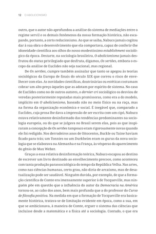 12 O ABOLICIONISMO
outro, que o autor não aprofundou a análise do sistema de mediações entre o
regime servil e os demais fenômenos da nossa formação histórica, não esca-
pando, portanto, a certo reducionismo. Ao que se saiba, Nabuco jamais cogitou
dar à sua obra o desenvolvimento que ela comportava, capaz de conferir-lhe
idoneidade científica aos olhos do nosso modestíssimo establishment socioló-
gico da época. Destarte, na sociologia brasileira, O abolicionismo jamais des-
frutou do status privilegiado que desfruta, digamos, Os sertões, embora o es-
copo da análise de Euclides não seja nacional, mas regional.
De Os sertões, cumpre também assinalar que tanto se apegou às teorias
sociológicas da Europa de finais do século XIX que correu o risco de enve-
lhecer com elas. As novidades científicas, doutrinárias ou estéticas costumam
cobrar um alto preço àqueles que as adotam por espírito de sistema. No caso
de Euclides como no de outros autores, o dernier cri sociológico os desviou de
veredas posteriormente reputadas mais promissoras, como era a do modelo,
implícito em O abolicionismo, baseado não no meio físico ou na raça, mas
na forma da organização econômica e social. É inegável que, comparado a
Euclides, cuja prosa lhe dava a impressão de ser escrita com um cipó, Nabuco
estava relativamente desinformado das tendências predominantes na socio-
logia europeia, ou do que se julgava no Brasil serem elas, pois as que inspi-
raram a concepção de Os sertões tampouco eram rigorosamente novas quando
ele foi redigido. Nos derradeiros anos de Oitocentos, Buckle ou Taine haviam
ficado para trás; um Tonnies ou um Durkheim eram os gurus da nova socio-
logia que se elaborava na Alemanha e na França, às vésperas do aparecimento
do gênio de Max Weber.
Graças a essa relativa desinformação teórica, Nabuco escapou ao destino
de escrever um livro destinado ao envelhecimento precoce, como aconteceu
com tanta produção parassociológica do tempo da República Velha. Nas artes,
como nas ciências humanas, certo grau, não diria de arcaísmo, mas de desa-
tualização pode ser saudável. Ninguém duvida, por exemplo, de que a forma-
ção científica de Comte era imensamente superior à de Tocqueville, mas nin-
guém põe em questão que a influência do autor da Democracia na América
tornou-se, ao cabo dos anos, bem mais profunda que a do professor do Curso
de filosofia positiva. Na medida em que a formação de Tocqueville era basica-
mente histórica, tratava-se de limitação evidente em época, como a sua, em
que se ambicionava, à maneira de Comte, erguer o sistema das ciências que
incluísse desde a matemática e a física até a sociologia. Contudo, o que era
 